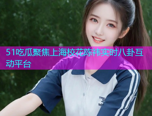 51吃瓜聚焦上海校花陈祎实时八卦互动平台