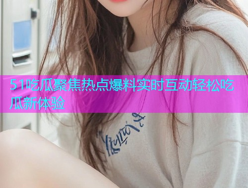51吃瓜聚焦热点爆料实时互动轻松吃瓜新体验