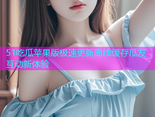 51吃瓜苹果版极速更新离线缓存瓜友互动新体验
