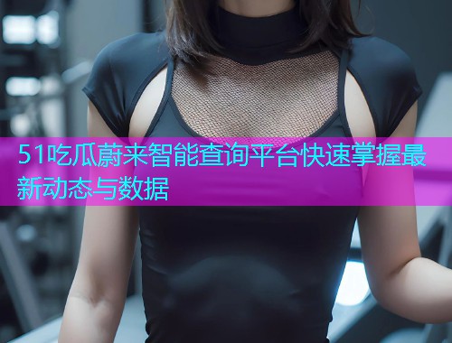 51吃瓜蔚来智能查询平台快速掌握最新动态与数据