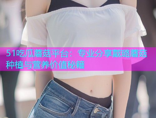 51吃瓜蘑菇平台：专业分享戴璐蘑菇种植与营养价值秘籍