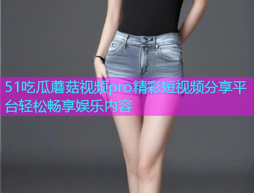 51吃瓜蘑菇视频pro精彩短视频分享平台轻松畅享娱乐内容