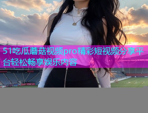 51吃瓜蘑菇视频pro精彩短视频分享平台轻松畅享娱乐内容