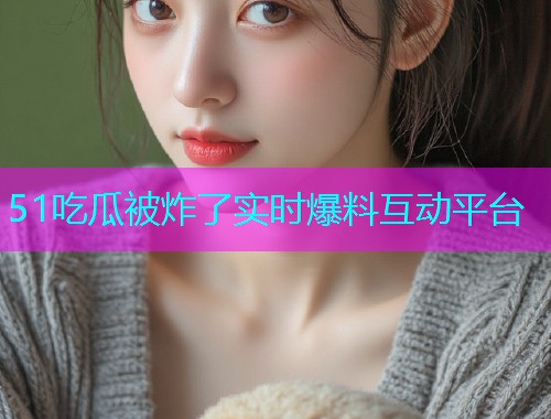 51吃瓜被炸了实时爆料互动平台