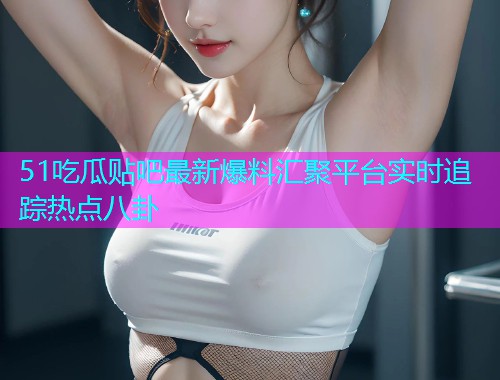 51吃瓜贴吧最新爆料汇聚平台实时追踪热点八卦