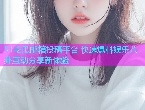 51吃瓜邮箱投稿平台 快速爆料娱乐八卦互动分享新体验