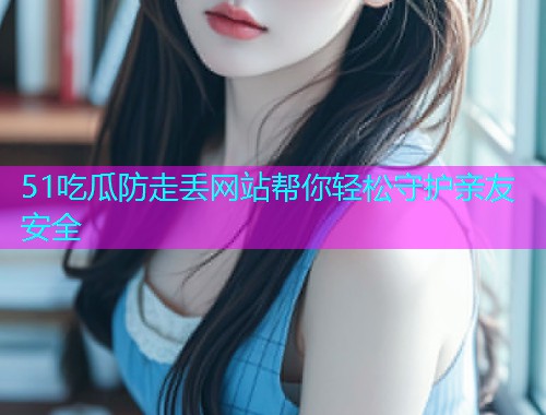 51吃瓜防走丢网站帮你轻松守护亲友安全