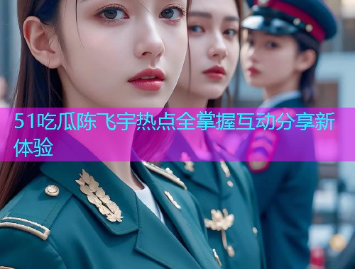 51吃瓜陈飞宇热点全掌握互动分享新体验