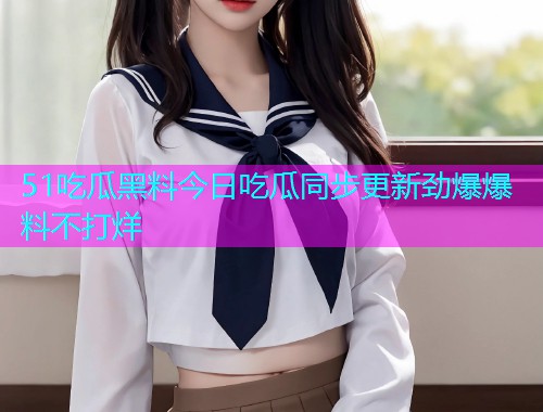 51吃瓜黑料今日吃瓜同步更新劲爆爆料不打烊