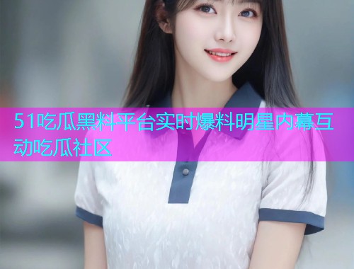 51吃瓜黑料平台实时爆料明星内幕互动吃瓜社区