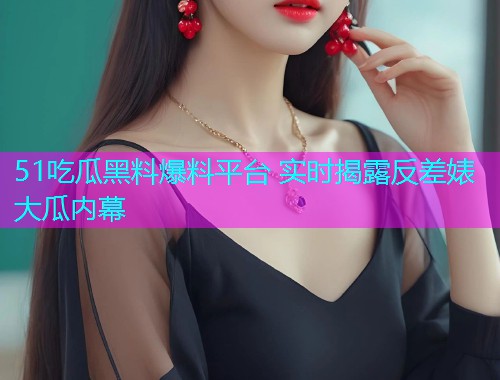 51吃瓜黑料爆料平台 实时揭露反差婊大瓜内幕